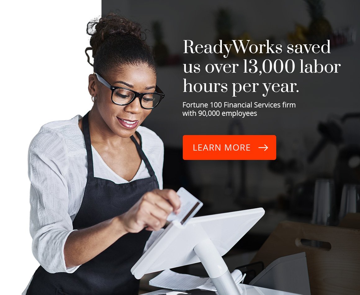 ReadyWorks saved us over 13,000 labor hours per year. Fortune 100 Financial Services firm with 90,000 employees. Learn More.